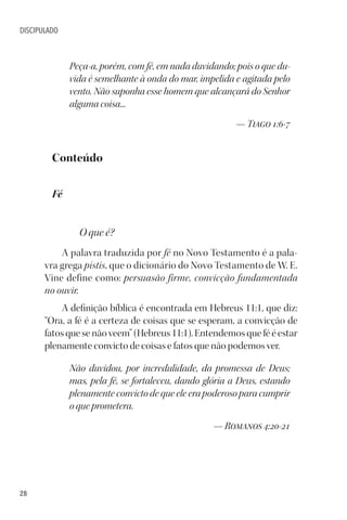 28
DISCIPULADO
Peça-a, porém, com fé, em nada duvidando; pois o que du-
vida é semelhante à onda do mar, impelida e agitada pelo
vento. Não suponha esse homem que alcançará do Senhor
alguma coisa...
— Tiago 1:6-7
Conteúdo
Fé
O que é?
A palavra traduzida por fé no Novo Testamento é a pala-
vra grega pistis, que o dicionário do Novo Testamento de W. E.
Vine define como: persuasão firme, convicção fundamentada
no ouvir.
A definição bíblica é encontrada em Hebreus 11:1, que diz:
“Ora, a fé é a certeza de coisas que se esperam, a convicção de
fatos que se não veem” (Hebreus 11:1). Entendemos que fé é estar
plenamente convicto de coisas e fatos que não podemos ver.
Não duvidou, por incredulidade, da promessa de Deus;
mas, pela fé, se fortaleceu, dando glória a Deus, estando
plenamente convicto de que ele era poderoso para cumprir
o que prometera.
— Romanos 4:20-21
 