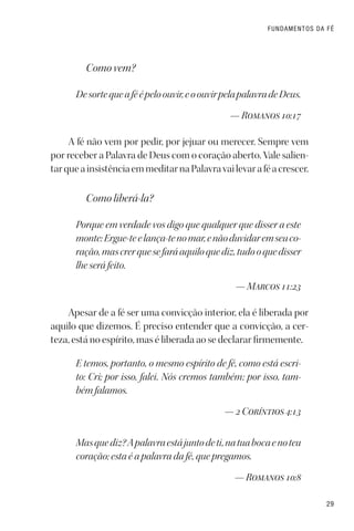 29
FUNDAMENTOS DA FÉ
Como vem?
Desortequeaféépeloouvir,eoouvirpelapalavradeDeus.
— Romanos 10:17
A fé não vem por pedir, por jejuar ou merecer. Sempre vem
por receber a Palavra de Deus com o coração aberto. Vale salien-
tarqueainsistênciaemmeditarnaPalavravailevaraféacrescer.
Como liberá-la?
Porque em verdade vos digo que qualquer que disser a este
monte:Ergue-teelança-tenomar,enãoduvidaremseuco-
ração,mascrerquesefaráaquiloquediz,tudooquedisser
lhe será feito.
— Marcos 11:23
Apesar de a fé ser uma convicção interior, ela é liberada por
aquilo que dizemos. É preciso entender que a convicção, a cer-
teza, está no espírito, mas é liberada ao se declarar firmemente.
E temos, portanto, o mesmo espírito de fé, como está escri-
to: Cri; por isso, falei. Nós cremos também; por isso, tam-
bém falamos.
— 2 Coríntios 4:13
Masquediz?Apalavraestájuntodeti,natuabocaenoteu
coração; esta é a palavra da fé, que pregamos.
— Romanos 10:8
 