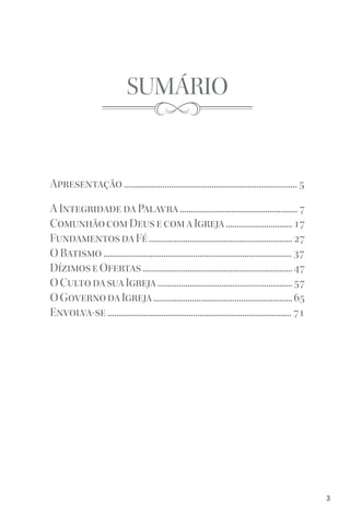 3
SUMÁRIO
Apresentação ................................................................................. 5
A Integridade da Palavra ....................................................... 7
ComunhãocomDeusecomaIgreja...............................17
FundamentosdaFé...................................................................27
O Batismo ........................................................................................ 37
DízimoseOfertas......................................................................47
OCultodasuaIgreja...............................................................57
OGovernodaIgreja.................................................................65
Envolva-se ...................................................................................... 71
 