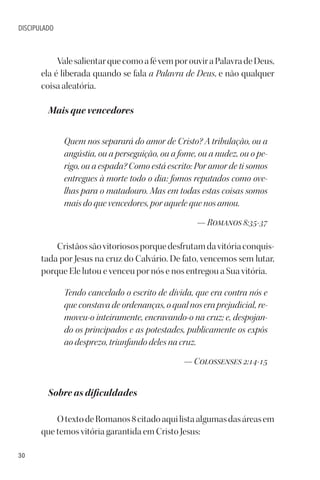 30
DISCIPULADO
ValesalientarquecomoafévemporouviraPalavradeDeus,
ela é liberada quando se fala a Palavra de Deus, e não qualquer
coisa aleatória.
Mais que vencedores
Quem nos separará do amor de Cristo? A tribulação, ou a
angústia, ou a perseguição, ou a fome, ou a nudez, ou o pe-
rigo, ou a espada? Como está escrito: Por amor de ti somos
entregues à morte todo o dia: fomos reputados como ove-
lhas para o matadouro. Mas em todas estas coisas somos
mais do que vencedores, por aquele que nos amou.
— Romanos 8:35-37
Cristãossãovitoriososporquedesfrutamdavitóriaconquis-
tada por Jesus na cruz do Calvário. De fato, vencemos sem lutar,
porque Ele lutou e venceu por nós e nos entregou a Sua vitória.
Tendo cancelado o escrito de dívida, que era contra nós e
que constava de ordenanças, o qual nos era prejudicial, re-
moveu-o inteiramente, encravando-o na cruz; e, despojan-
do os principados e as potestades, publicamente os expôs
ao desprezo, triunfando deles na cruz.
— Colossenses 2:14-15
Sobre as dificuldades
OtextodeRomanos8citadoaquilistaalgumasdasáreasem
que temos vitória garantida em Cristo Jesus:
 