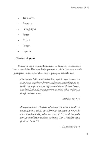 31
FUNDAMENTOS DA FÉ
• Tribulação
• Angústia
• Perseguição
• Fome
• Nudez
• Perigo
• Espada
O Nome de Jesus
Como vimos, a obra de Jesus na cruz derrotou todos os nos-
sos adversários. Por isso, hoje, podemos reivindicar o nome de
Jesus para tomar autoridade sobre qualquer ação do mal.
Estes sinais hão de acompanhar aqueles que creem: em
meu nome, expelirão demônios; falarão novas línguas; pe-
garão em serpentes; e, se alguma coisa mortífera beberem,
não lhes fará mal; se impuserem as mãos sobre enfermos,
eles ficarão curados.
— Marcos 16:17-18
Pelo que também Deus o exaltou sobremaneira e lhe deu o
nome que está acima de todo nome, para que ao nome de
Jesus se dobre todo joelho, nos céus, na terra e debaixo da
terra, e toda língua confesse que Jesus Cristo é Senhor, para
glória de Deus Pai.
— Filipenses 2:9-11
 
