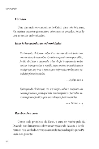 32
DISCIPULADO
Curados
Uma das maiores conquistas de Cristo para nós foi a cura.
Na mesma cruz em que morreu pelos nossos pecados, Jesus le-
vou as nossas enfermidades.
Jesus já levou todas as enfermidades
Certamente,eletomousobresiasnossasenfermidadeseas
nossas dores levou sobre si; e nós o reputávamos por aflito,
ferido de Deus e oprimido. Mas ele foi traspassado pelas
nossas transgressões e moído pelas nossas iniquidades; o
castigo que nos traz a paz estava sobre ele, e pelas suas pi-
saduras fomos sarados.
— Isaías 53:4-5
Carregando ele mesmo em seu corpo, sobre o madeiro, os
nossos pecados, para que nós, mortos para os pecados, vi-
vamos para a justiça; por suas chagas, fostes sarados.
— 1 Pedro 2:24
Recebendo a cura
Como toda promessa de Deus, a cura se recebe pela fé.
Quando nos firmarmos sobre uma verdade da Palavra e decla-
rarmos essa verdade, veremos a manifestação daquilo que a Pa-
lavra nos garante.
 