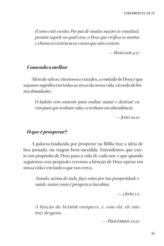33
FUNDAMENTOS DA FÉ
(Como está escrito: Por pai de muitas nações te constituí),
perante aquele no qual creu, o Deus que vivifica os mortos
e chama à existência as coisas que não existem.
— Romanos 4:17
Comendo o melhor
Alémdesalvos,vitoriososecurados,avontadedeDeuséque
sejamossupridosemtodasasáreasdanossavida,vivendodefor-
ma abundante.
O ladrão vem somente para roubar, matar e destruir; eu
vim para que tenham vida e a tenham em abundância.
— João 10:10
O que é prosperar?
A palavra traduzida por prosperar na Bíblia traz a ideia de
boa jornada, ou viagem bem-sucedida. Entendemos que exis-
te um propósito de Deus para a vida de cada um, e que quando
seguirmos esse propósito veremos a bênção de Deus operar em
nossa vida e em tudo o que nos cerca.
Amado, acima de tudo, faço votos por tua prosperidade e
saúde, assim como é próspera a tua alma.
— 3 João 1:2
A bênção do Senhor enriquece, e, com ela, ele não
traz desgosto.
— Provérbios 10:22
 