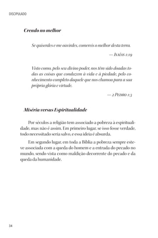 34
DISCIPULADO
Crendo no melhor
Se quiserdes e me ouvirdes, comereis o melhor desta terra.
— Isaías 1:19
Visto como, pelo seu divino poder, nos têm sido doadas to-
das as coisas que conduzem à vida e à piedade, pelo co-
nhecimento completo daquele que nos chamou para a sua
própria glória e virtude.
— 2 Pedro 1:3
Miséria versus Espiritualidade
Por séculos a religião tem associado a pobreza à espirituali-
dade, mas não é assim. Em primeiro lugar, se isso fosse verdade,
todo necessitado seria salvo, e essa ideia é absurda.
Em segundo lugar, em toda a Bíblia a pobreza sempre este-
ve associada com a queda do homem e a entrada do pecado no
mundo, sendo vista como maldição decorrente do pecado e da
queda da humanidade.
 