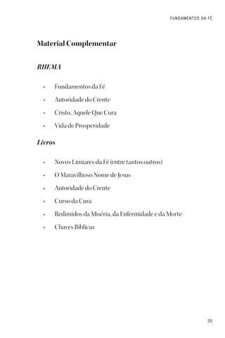 35
FUNDAMENTOS DA FÉ
Material Complementar
RHEMA
• Fundamentos da Fé
• Autoridade do Crente
• Cristo, Aquele Que Cura
• Vida de Prosperidade
Livros
• Novos Limiares da Fé (entre tantos outros)
• O Maravilhoso Nome de Jesus
• Autoridade do Crente
• Curso da Cura
• Redimidos da Miséria, da Enfermidade e da Morte
• Chaves Bíblicas
 