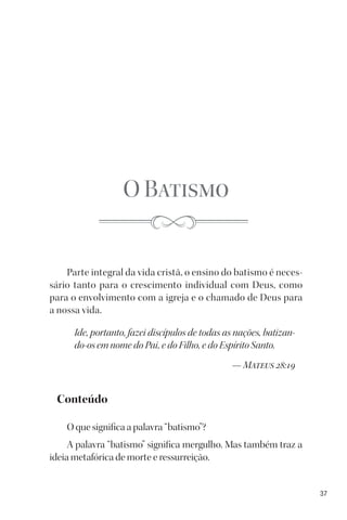 37
O Batismo
Parte integral da vida cristã, o ensino do batismo é neces-
sário tanto para o crescimento individual com Deus, como
para o envolvimento com a igreja e o chamado de Deus para
a nossa vida.
Ide, portanto, fazei discípulos de todas as nações, batizan-
do-os em nome do Pai, e do Filho, e do Espírito Santo.
— Mateus 28:19
Conteúdo
O que significa a palavra “batismo”?
A palavra “batismo” significa mergulho. Mas também traz a
ideia metafórica de morte e ressurreição.
 