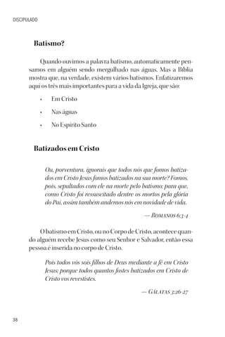 38
DISCIPULADO
Batismo?
Quando ouvimos a palavra batismo, automaticamente pen-
samos em alguém sendo mergulhado nas águas. Mas a Bíblia
mostra que, na verdade, existem vários batismos. Enfatizaremos
aqui os três mais importantes para a vida da Igreja, que são:
• Em Cristo
• Nas águas
• No Espírito Santo
Batizados em Cristo
Ou, porventura, ignorais que todos nós que fomos batiza-
dos em Cristo Jesus fomos batizados na sua morte? Fomos,
pois, sepultados com ele na morte pelo batismo; para que,
como Cristo foi ressuscitado dentre os mortos pela glória
do Pai, assim também andemos nós em novidade de vida.
— Romanos 6:3-4
O batismo em Cristo, ou no Corpo de Cristo, acontece quan-
do alguém recebe Jesus como seu Senhor e Salvador, então essa
pessoa é inserida no corpo de Cristo.
Pois todos vós sois filhos de Deus mediante a fé em Cristo
Jesus; porque todos quantos fostes batizados em Cristo de
Cristo vos revestistes.
— Gálatas 3:26-27
 