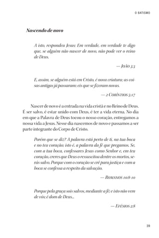 39
O BATISMO
Nascendo de novo
A isto, respondeu Jesus: Em verdade, em verdade te digo
que, se alguém não nascer de novo, não pode ver o reino
de Deus.
— João 3:3
E, assim, se alguém está em Cristo, é nova criatura; as coi-
sas antigas já passaram; eis que se fizeram novas.
— 2 Coríntios 5:17
NascerdenovoéaentradanavidacristãenoReinodeDeus.
É ser salvo, é estar unido com Deus, é ter a vida eterna. No dia
em que a Palavra de Deus tocou o nosso coração, entregamos a
nossa vida a Jesus. Nesse dia nascemos de novo e passamos a ser
parte integrante do Corpo de Cristo.
Porém que se diz? A palavra está perto de ti, na tua boca
e no teu coração; isto é, a palavra da fé que pregamos. Se,
com a tua boca, confessares Jesus como Senhor e, em teu
coração,creresqueDeusoressuscitoudentreosmortos,se-
rás salvo. Porque com o coração se crê para justiça e com a
boca se confessa a respeito da salvação.
— Romanos 10:8-10
Porque pela graça sois salvos, mediante a fé; e isto não vem
de vós; é dom de Deus...
— Efésios 2:8
 