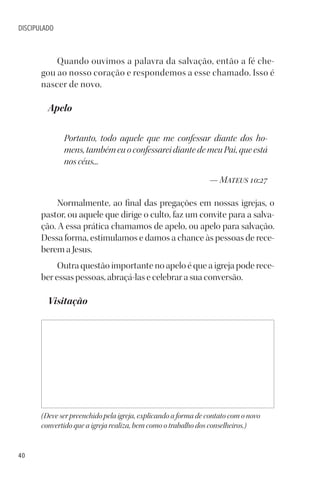40
DISCIPULADO
Quando ouvimos a palavra da salvação, então a fé che-
gou ao nosso coração e respondemos a esse chamado. Isso é
nascer de novo.
Apelo
Portanto, todo aquele que me confessar diante dos ho-
mens,tambémeuoconfessareidiantedemeuPai,queestá
nos céus...
— Mateus 10:27
Normalmente, ao final das pregações em nossas igrejas, o
pastor, ou aquele que dirige o culto, faz um convite para a salva-
ção. A essa prática chamamos de apelo, ou apelo para salvação.
Dessa forma, estimulamos e damos a chance às pessoas de rece-
berem a Jesus.
Outra questão importante no apelo é que a igreja pode rece-
ber essas pessoas, abraçá-las e celebrar a sua conversão.
Visitação
(Deve ser preenchido pela igreja, explicando a forma de contato com o novo
convertido que a igreja realiza, bem como o trabalho dos conselheiros.)
 