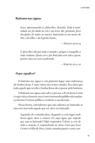 41
O BATISMO
Batismo nas águas
Jesus, aproximando-se, falou-lhes, dizendo: Toda a auto-
ridade me foi dada no céu e na terra. Ide, portanto, fazei
discípulos de todas as nações, batizando-os em nome do
Pai, e do Filho, e do Espírito Santo...
— Mateus 28:18-19
E disse-lhes: Ide por todo o mundo e pregai o evangelho a
toda criatura. Quem crer e for batizado será salvo; quem,
porém, não crer será condenado.
— Marcos 16:15-16
O que significa?
O batismo nas águas é, em primeiro lugar, uma ordenança
do Senhor Jesus. Como vimos nos textos citados, fica claro que
todo aquele que recebe o Senhor Jesus deve passar pelo batismo.
O batismo nas águas não salva a pessoa, a fé em Jesus Cristo
éoquesalvaohomem,maséumtestemunhopúblicodamudan-
ça interior. É tornar pública e evidente a sua decisão.
Dessa forma, entendemos que não adianta ser batizado se
não crer, mas todo aquele que crê, deve ser batizado.
Seguindo eles caminho fora, chegando a certo lugar onde
havia água, disse o eunuco: Eis aqui água; que impede
que seja eu batizado? Filipe respondeu: É lícito, se crês de
todo o coração. E, respondendo ele, disse: Creio que Jesus
CristoéoFilhodeDeus.Então,mandoupararocarro,am-
 