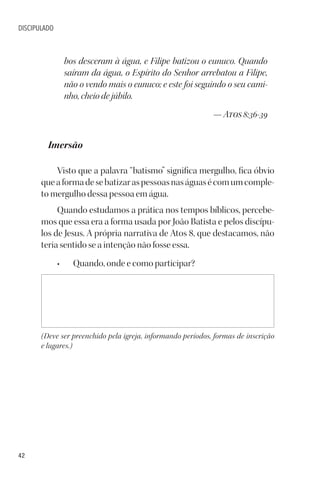 42
DISCIPULADO
bos desceram à água, e Filipe batizou o eunuco. Quando
saíram da água, o Espírito do Senhor arrebatou a Filipe,
não o vendo mais o eunuco; e este foi seguindo o seu cami-
nho, cheio de júbilo.
— Atos 8:36-39
Imersão
Visto que a palavra “batismo” significa mergulho, fica óbvio
queaformadesebatizaraspessoasnaságuasécomumcomple-
to mergulho dessa pessoa em água.
Quando estudamos a prática nos tempos bíblicos, percebe-
mos que essa era a forma usada por João Batista e pelos discípu-
los de Jesus. A própria narrativa de Atos 8, que destacamos, não
teria sentido se a intenção não fosse essa.
• Quando, onde e como participar?
(Deve ser preenchido pela igreja, informando períodos, formas de inscrição
e lugares.)
 