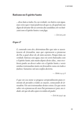 43
O BATISMO
Batismo no Espírito Santo
... disse João a todos: Eu, na verdade, vos batizo com água,
mas vem o que é mais poderoso do que eu, do qual não sou
dignodedesatar-lheascorreiasdassandálias;elevosbati-
zará com o Espírito Santo e com fogo.
— Lucas 3:16
O que é?
E, comendo com eles, determinou-lhes que não se ausen-
tassem de Jerusalém, mas que esperassem a promessa
do Pai, a qual, disse ele, de mim ouvistes. Porque João, na
verdade, batizou com água, mas vós sereis batizados com
o Espírito Santo, não muito depois destes dias... mas rece-
bereis poder, ao descer sobre vós o Espírito Santo, e sereis
minhas testemunhas tanto em Jerusalém como em toda a
Judeia e Samaria e até aos confins da terra.
— Atos 1:4-5, 8
E que em seu nome se pregasse arrependimento para re-
missão de pecados a todas as nações, começando de Je-
rusalém. Vós sois testemunhas destas coisas. Eis que envio
sobre vós a promessa de meu Pai; permanecei, pois, na ci-
dade, até que do alto sejais revestidos de poder.
— Lucas 24:47-49
 