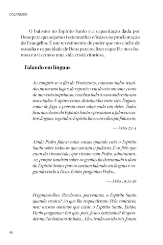 44
DISCIPULADO
O batismo no Espírito Santo é a capacitação dada por
Deus para que sejamos testemunhas eficazes na proclamação
do Evangelho. É um revestimento de poder que nos enche de
ousadia e capacidade de Deus para realizar o que Ele nos cha-
mou e a vivermos uma vida cristã vitoriosa.
Falando em línguas
Ao cumprir-se o dia de Pentecostes, estavam todos reuni-
dos no mesmo lugar; de repente, veio do céu um som, como
deumventoimpetuoso,eencheutodaacasaondeestavam
assentados. E apareceram, distribuídas entre eles, línguas,
como de fogo, e pousou uma sobre cada um deles. Todos
ficaramcheiosdoEspíritoSantoepassaramafalaremou-
traslínguas,segundooEspíritolhesconcediaquefalassem.
— Atos 2:1-4
Ainda Pedro falava estas coisas quando caiu o Espírito
Santo sobre todos os que ouviam a palavra. E os fiéis que
eram da circuncisão, que vieram com Pedro, admiraram-
-se, porque também sobre os gentios foi derramado o dom
do Espírito Santo; pois os ouviam falando em línguas e en-
grandecendo a Deus. Então, perguntou Pedro...
— Atos 10:44-46
Perguntou-lhes: Recebestes, porventura, o Espírito Santo
quando crestes? Ao que lhe responderam: Pelo contrário,
nem mesmo ouvimos que existe o Espírito Santo. Então,
Paulo perguntou: Em que, pois, fostes batizados? Respon-
deram: No batismo de João… Eles, tendo ouvido isto, foram
 