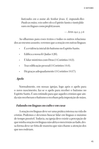 45
O BATISMO
batizados em o nome do Senhor Jesus. E, impondo-lhes
Pauloasmãos,veiosobreelesoEspíritoSanto;etantofala-
vam em línguas como profetizavam.
— Atos 19:2-3, 5-6
Ao olharmos para esses textos e todos os outros relaciona-
dos ao mesmo assunto, veremos que a oração em outras línguas:
• É a evidência inicial do batismo no Espírito Santo.
• Edifica a nossa fé (Judas 1:20).
• É falar mistérios com Deus (1 Coríntios 14:2).
• Traz edificação pessoal (1 Coríntios 14:4).
• Dá graças adequadamente (1 Coríntios 14:17).
Apelo
Normalmente, em nossas igrejas, logo após o apelo para
o novo nascimento, faz-se o apelo para receber o batismo no
Espírito Santo. É um estímulo para que aqueles cristãos que ain-
da não receberam o batismo o recebam pela imposição de mãos.
Falando em línguas no culto e em casa
A oração em línguas deve ser uma prática intensa na vida do
cristão. Podemos e devemos buscar falar em línguas o máximo
de tempo possível. Todavia, na igreja deve existir a percepção de
queminhaoraçãoemlínguasnãoafetaomeuirmãoaolado,des-
sa forma deve ser feita de maneira que não chame a atenção dos
que nos rodeiam.
 