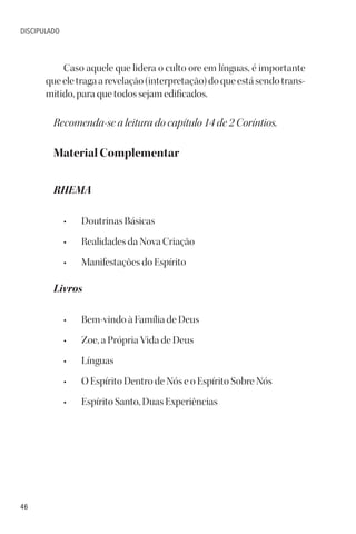 46
DISCIPULADO
Caso aquele que lidera o culto ore em línguas, é importante
queeletragaarevelação(interpretação)doqueestásendotrans-
mitido, para que todos sejam edificados.
Recomenda-se a leitura do capítulo 14 de 2 Coríntios.
Material Complementar
RHEMA
• Doutrinas Básicas
• Realidades da Nova Criação
• Manifestações do Espírito
Livros
• Bem-vindo à Família de Deus
• Zoe, a Própria Vida de Deus
• Línguas
• O Espírito Dentro de Nós e o Espírito Sobre Nós
• Espírito Santo, Duas Experiências
 