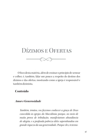 47
Dízimos e Ofertas
O foco desta matéria, além de ensinar o princípio de semear
e colher, é, também, falar um pouco a respeito do destino dos
dízimos e das ofertas, mostrando como a igreja é responsável e
também dizimista.
Conteúdo
Amor e Generosidade
Também, irmãos, vos fazemos conhecer a graça de Deus
concedida às igrejas da Macedônia; porque, no meio de
muita prova de tribulação, manifestaram abundância
de alegria, e a profunda pobreza deles superabundou em
grande riqueza da sua generosidade. Porque eles, testemu-
 