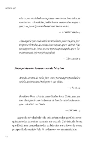 48
DISCIPULADO
nho eu, na medida de suas posses e mesmo acima delas, se
mostraram voluntários, pedindo-nos, com muitos rogos, a
graça de participarem da assistência aos santos.
— 2 Coríntios 8:1-4
Mas aquele que está sendo instruído na palavra faça par-
ticipante de todas as coisas boas aquele que o instrui. Não
vos enganeis: de Deus não se zomba; pois aquilo que o ho-
mem semear, isso também ceifará.
— Gálatas 6:6-7
Abençoado com toda a sorte de bênçãos
Amado, acima de tudo, faço votos por tua prosperidade e
saúde, assim como é próspera a tua alma.
— 3 João 1:2
Bendito o Deus e Pai de nosso Senhor Jesus Cristo, que nos
temabençoadocomtodasortedebênçãoespiritualnasre-
giões celestiais em Cristo.
— Efésios 1:3
A grande novidade da vida cristã é entender que Cristo con-
quistou todas as coisas para nós na cruz do Calvário, de forma
que Ele já nos concedeu todas as bênçãos e é a favor de nossa
prosperidade e saúde. Pela fé, podemos viver essa realidade.
 