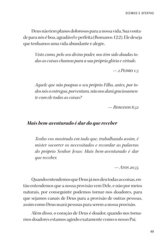 49
DÍZIMOS E OFERTAS
Deusnãotemplanosdolorososparaanossavida,Suavonta-
deparanóséboa,agradáveleperfeita(Romanos12:2).Eledeseja
que tenhamos uma vida abundante e alegre.
Visto como, pelo seu divino poder, nos têm sido doadas to-
das as coisas chamou para a sua própria glória e virtude.
— 2 Pedro 1:3
Aquele que não poupou o seu próprio Filho, antes, por to-
dosnósoentregou,porventura,nãonosdarágraciosamen-
te com ele todas as coisas?
— Romanos 8:32
Mais bem-aventurado é dar do que receber
Tenho-vos mostrado em tudo que, trabalhando assim, é
mister socorrer os necessitados e recordar as palavras
do próprio Senhor Jesus: Mais bem-aventurado é dar
que receber.
— Atos 20:35
QuandoentendemosqueDeusjánosdeutodasascoisas,en-
tão entendemos que a nossa provisão vem Dele, e não por meios
naturais, por conseguinte podemos tornar-nos doadores, para
que sejamos canais de Deus para a provisão de outras pessoas,
assim como Deus usará pessoas para serem a nossa provisão.
Além disso, o coração de Deus é doador, quando nos torna-
mos doadores estamos agindo exatamente como o nosso Pai.
 