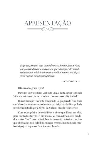 5
APRESENTAÇÃO
Rogo-vos, irmãos, pelo nome de nosso Senhor Jesus Cristo,
que faleis todos a mesma coisa e que não haja entre vós di-
visões; antes, sejais inteiramente unidos, na mesma dispo-
sição mental e no mesmo parecer.
1 Coríntios 1.10
Olá, amado, graça e paz!
Para nós do Ministério Verbo da Vida e desta Igreja Verbo da
Vida, é um imenso prazer receber você em nosso discipulado.
O material que você está recebendo foi preparado com todo
carinho e é o mesmo que todo novo participante do Discipulado
receberá em toda igreja Verbo da Vida no Brasil e no exterior.
Com o propósito de solidificar a visão que Deus nos deu,
para que todos falemos a mesma coisa, como dizia nosso funda-
dor pastor “Bud”, esse material conta com oito matérias concisas
queabordarãomuitodadoutrinaquecremos,mastambémmui-
to da igreja em que você está se envolvendo.
 