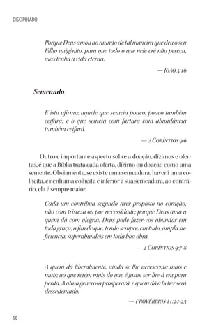50
DISCIPULADO
PorqueDeusamouaomundodetalmaneiraquedeuoseu
Filho unigênito, para que todo o que nele crê não pereça,
mas tenha a vida eterna.
— João 3:16
Semeando
E isto afirmo: aquele que semeia pouco, pouco também
ceifará; e o que semeia com fartura com abundância
também ceifará.
— 2 Coríntios 9:6
Outro e importante aspecto sobre a doação, dízimos e ofer-
tas, é que a Bíblia trata cada oferta, dízimo ou doação como uma
semente. Obviamente, se existe uma semeadura, haverá uma co-
lheita, e nenhuma colheita é inferior à sua semeadura, ao contrá-
rio, ela é sempre maior.
Cada um contribua segundo tiver proposto no coração,
não com tristeza ou por necessidade; porque Deus ama a
quem dá com alegria. Deus pode fazer-vos abundar em
toda graça, a fim de que, tendo sempre, em tudo, ampla su-
ficiência, superabundeis em toda boa obra.
— 2 Coríntios 9:7-8
A quem dá liberalmente, ainda se lhe acrescenta mais e
mais; ao que retém mais do que é justo, ser-lhe-á em pura
perda.Aalmagenerosaprosperará,equemdáabeberserá
dessedentado.
— Provérbios 11:24-25
 