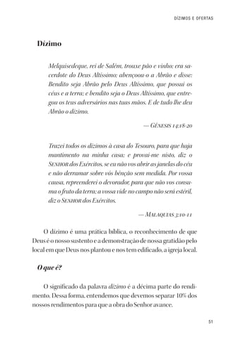 51
DÍZIMOS E OFERTAS
Dízimo
Melquisedeque, rei de Salém, trouxe pão e vinho; era sa-
cerdote do Deus Altíssimo; abençoou-o a Abrão e disse:
Bendito seja Abrão pelo Deus Altíssimo, que possui os
céus e a terra; e bendito seja o Deus Altíssimo, que entre-
gou os teus adversários nas tuas mãos. E de tudo lhe deu
Abrão o dízimo.
— Gênesis 14:18-20
Trazei todos os dízimos à casa do Tesouro, para que haja
mantimento na minha casa; e provai-me nisto, diz o
Senhor dos Exércitos, se eu não vos abrir as janelas do céu
e não derramar sobre vós bênção sem medida. Por vossa
causa, repreenderei o devorador, para que não vos consu-
ma o fruto da terra; a vossa vide no campo não será estéril,
diz o Senhor dos Exércitos.
— Malaquias 3:10-11
O dízimo é uma prática bíblica, o reconhecimento de que
Deuséonossosustentoeademonstraçãodenossagratidãopelo
local em que Deus nos plantou e nos tem edificado, a igreja local.
O que é?
O significado da palavra dízimo é a décima parte do rendi-
mento. Dessa forma, entendemos que devemos separar 10% dos
nossos rendimentos para que a obra do Senhor avance.
 