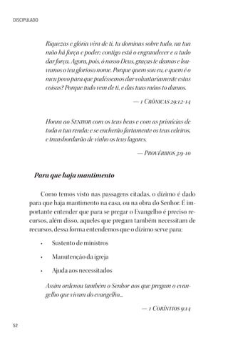 52
DISCIPULADO
Riquezas e glória vêm de ti, tu dominas sobre tudo, na tua
mão há força e poder; contigo está o engrandecer e a tudo
dar força. Agora, pois, ó nosso Deus, graças te damos e lou-
vamosoteugloriosonome.Porquequemsoueu,equeméo
meupovoparaquepudéssemosdarvoluntariamenteestas
coisas? Porque tudo vem de ti, e das tuas mãos to damos.
— 1 Crônicas 29:12-14
Honra ao Senhor com os teus bens e com as primícias de
toda a tua renda; e se encherão fartamente os teus celeiros,
e transbordarão de vinho os teus lagares.
— Provérbios 3:9-10
Para que haja mantimento
Como temos visto nas passagens citadas, o dízimo é dado
para que haja mantimento na casa, ou na obra do Senhor. É im-
portante entender que para se pregar o Evangelho é preciso re-
cursos, além disso, aqueles que pregam também necessitam de
recursos, dessa forma entendemos que o dízimo serve para:
• Sustento de ministros
• Manutenção da igreja
• Ajuda aos necessitados
Assim ordenou também o Senhor aos que pregam o evan-
gelho que vivam do evangelho...
— 1 Coríntios 9:14
 