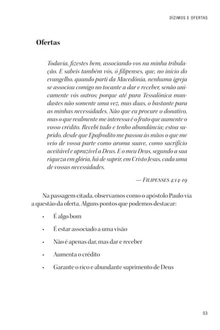 53
DÍZIMOS E OFERTAS
Ofertas
Todavia, fizestes bem, associando-vos na minha tribula-
ção. E sabeis também vós, ó filipenses, que, no início do
evangelho, quando parti da Macedônia, nenhuma igreja
se associou comigo no tocante a dar e receber, senão uni-
camente vós outros; porque até para Tessalônica man-
dastes não somente uma vez, mas duas, o bastante para
as minhas necessidades. Não que eu procure o donativo,
mas o que realmente me interessa é o fruto que aumente o
vosso crédito. Recebi tudo e tenho abundância; estou su-
prido, desde que Epafrodito me passou às mãos o que me
veio de vossa parte como aroma suave, como sacrifício
aceitável e aprazível a Deus. E o meu Deus, segundo a sua
riqueza em glória, há de suprir, em Cristo Jesus, cada uma
de vossas necessidades.
— Filipenses 4:14-19
Na passagem citada, observamos como o apóstolo Paulo via
a questão da oferta. Alguns pontos que podemos destacar:
• É algo bom
• É estar associado a uma visão
• Não é apenas dar, mas dar e receber
• Aumenta o crédito
• Garante o rico e abundante suprimento de Deus
 
