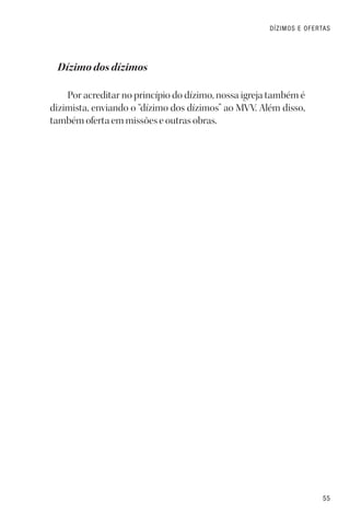 55
DÍZIMOS E OFERTAS
Dízimo dos dízimos
Por acreditar no princípio do dízimo, nossa igreja também é
dizimista, enviando o “dízimo dos dízimos” ao MVV. Além disso,
também oferta em missões e outras obras.
 