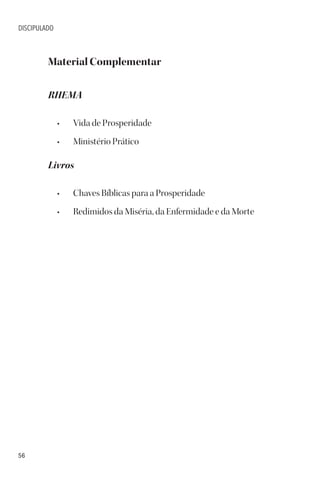 56
DISCIPULADO
Material Complementar
RHEMA
• Vida de Prosperidade
• Ministério Prático
Livros
• Chaves Bíblicas para a Prosperidade
• Redimidos da Miséria, da Enfermidade e da Morte
 
