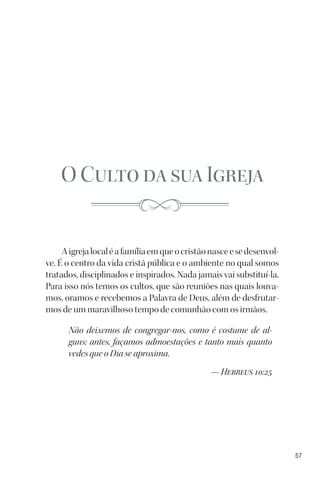 57
O Culto da sua Igreja
Aigrejalocaléafamíliaemqueocristãonasceesedesenvol-
ve. É o centro da vida cristã pública e o ambiente no qual somos
tratados, disciplinados e inspirados. Nada jamais vai substituí-la.
Para isso nós temos os cultos, que são reuniões nas quais louva-
mos, oramos e recebemos a Palavra de Deus, além de desfrutar-
mos de um maravilhoso tempo de comunhão com os irmãos.
Não deixemos de congregar-nos, como é costume de al-
guns; antes, façamos admoestações e tanto mais quanto
vedes que o Dia se aproxima.
— Hebreus 10:25
 