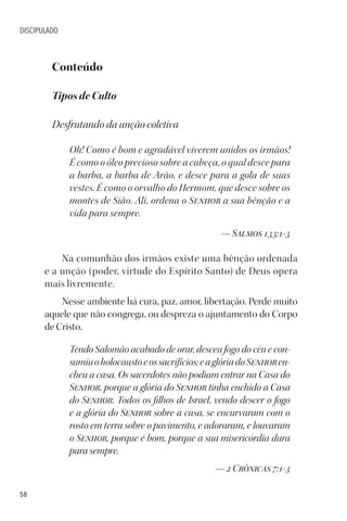 58
DISCIPULADO
Conteúdo
Tipos de Culto
Desfrutando da unção coletiva
Oh! Como é bom e agradável viverem unidos os irmãos!
É como o óleo precioso sobre a cabeça, o qual desce para
a barba, a barba de Arão, e desce para a gola de suas
vestes. É como o orvalho do Hermom, que desce sobre os
montes de Sião. Ali, ordena o Senhor a sua bênção e a
vida para sempre.
— Salmos 133:1-3
Na comunhão dos irmãos existe uma bênção ordenada
e a unção (poder, virtude do Espírito Santo) de Deus opera
mais livremente.
Nesse ambiente há cura, paz, amor, libertação. Perde muito
aquele que não congrega, ou despreza o ajuntamento do Corpo
de Cristo.
Tendo Salomão acabado de orar, desceu fogo do céu e con-
sumiuoholocaustoeossacrifícios;eaglóriadoSenhoren-
cheu a casa. Os sacerdotes não podiam entrar na Casa do
Senhor, porque a glória do Senhor tinha enchido a Casa
do Senhor. Todos os filhos de Israel, vendo descer o fogo
e a glória do Senhor sobre a casa, se encurvaram com o
rosto em terra sobre o pavimento, e adoraram, e louvaram
o Senhor, porque é bom, porque a sua misericórdia dura
para sempre.
— 2 Crônicas 7:1-3
 
