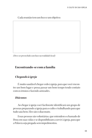59
O CULTO DA SUA IGREJA
Cada reunião tem um foco e um objetivo:
(Deve ser preenchido com base na realidade local)
Encontrando-se com a família
Chegando à igreja
É muito saudável chegar cedo à igreja, para que você encon-
tre um bom lugar e possa passar um bom tempo tendo contato
com os irmãos e fazendo amizades.
Diáconos
Ao chegar à igreja você facilmente identificará um grupo de
pessoas preparando a igreja para o culto e trabalhando para que
tudo saia bem. Eles são o diaconato.
Essas pessoas são voluntárias, que entendem o chamado de
Deus em suas vidas e se disponibilizam a servir à igreja, para que
a Palavra seja pregada sem impedimentos.
 