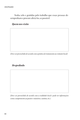 60
DISCIPULADO
Tenha zelo e gratidão pelo trabalho que essas pessoas de-
sempenham e procure aliviá-los, se possível.
Quem nos visita
(Deve ser preenchido de acordo com a prática de tratamento ao visitante local)
Despedindo
(Deve ser preenchido de acordo com a realidade local e pode ter informações
como: cumprimento ao pastor e ministros, cantina, etc.)
 