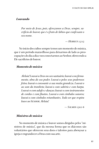 61
O CULTO DA SUA IGREJA
Louvando
Por meio de Jesus, pois, ofereçamos a Deus, sempre, sa-
crifício de louvor, que é o fruto de lábios que confessam o
seu nome.
— Hebreus 13:15
No início dos cultos sempre temos um momento de música,
que é um período maravilhoso para deixarmos de lado as preo-
cupaçõesdodiaadiaenosconectarmosaoSenhor,oferecendoa
Ele sacrifícios de louvor.
Momento de música
Aleluia! Louvai a Deus no seu santuário; louvai-o no firma-
mento, obra do seu poder. Louvai-o pelos seus poderosos
feitos; louvai-o consoante a sua muita grandeza. Louvai-o
ao som da trombeta; louvai-o com saltério e com harpa.
Louvai-o com adufes e danças; louvai-o com instrumentos
de cordas e com flautas. Louvai-o com címbalos sonoros;
louvai-o com címbalos retumbantes. Todo ser que respira
louve ao Senhor. Aleluia!
— Salmos 150:1-6
Ministros de música
No momento de música e louvor somos dirigidos pelos “mi-
nistros de música”, que da mesma forma que os diáconos são
voluntários que oferecem seus dons e talentos para abençoar a
igreja e engrandecer a Deus com sua arte.
 