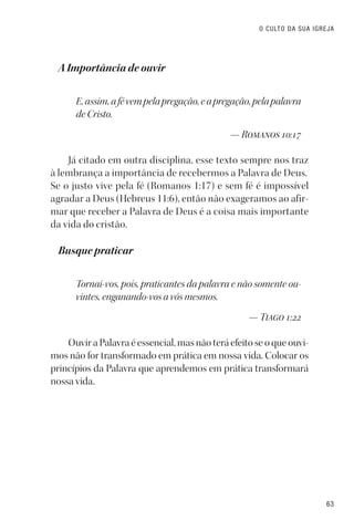 63
O CULTO DA SUA IGREJA
A Importância de ouvir
E,assim,afévempelapregação,eapregação,pelapalavra
de Cristo.
— Romanos 10:17
Já citado em outra disciplina, esse texto sempre nos traz
à lembrança a importância de recebermos a Palavra de Deus.
Se o justo vive pela fé (Romanos 1:17) e sem fé é impossível
agradar a Deus (Hebreus 11:6), então não exageramos ao afir-
mar que receber a Palavra de Deus é a coisa mais importante
da vida do cristão.
Busque praticar
Tornai-vos, pois, praticantes da palavra e não somente ou-
vintes, enganando-vos a vós mesmos.
— Tiago 1:22
Ouvir a Palavra é essencial, mas não terá efeito se o que ouvi-
mos não for transformado em prática em nossa vida. Colocar os
princípios da Palavra que aprendemos em prática transformará
nossa vida.
 