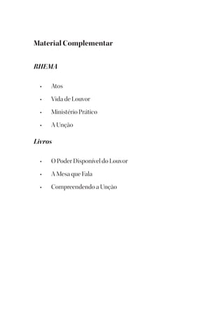 Material Complementar
RHEMA
• Atos
• Vida de Louvor
• Ministério Prático
• A Unção
Livros
• O Poder Disponível do Louvor
• A Mesa que Fala
• Compreendendo a Unção
 