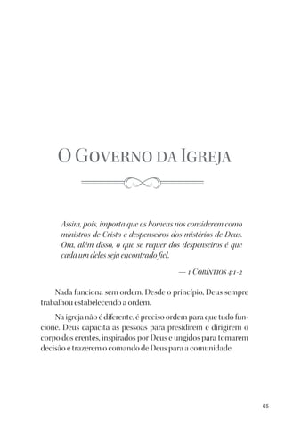 65
O Governo da Igreja
Assim, pois, importa que os homens nos considerem como
ministros de Cristo e despenseiros dos mistérios de Deus.
Ora, além disso, o que se requer dos despenseiros é que
cada um deles seja encontrado fiel.
— 1 Coríntios 4:1-2
Nada funciona sem ordem. Desde o princípio, Deus sempre
trabalhou estabelecendo a ordem.
Na igreja não é diferente, é preciso ordem para que tudo fun-
cione. Deus capacita as pessoas para presidirem e dirigirem o
corpo dos crentes, inspirados por Deus e ungidos para tomarem
decisão e trazerem o comando de Deus para a comunidade.
 