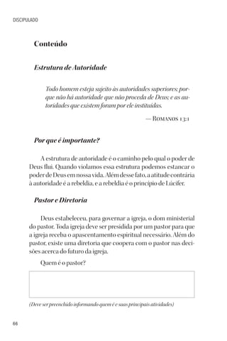 66
DISCIPULADO
Conteúdo
Estrutura de Autoridade
Todo homem esteja sujeito às autoridades superiores; por-
que não há autoridade que não proceda de Deus; e as au-
toridades que existem foram por ele instituídas.
— Romanos 13:1
Por que é importante?
A estrutura de autoridade é o caminho pelo qual o poder de
Deus flui. Quando violamos essa estrutura podemos estancar o
poderdeDeusemnossavida.Alémdessefato,aatitudecontrária
à autoridade é a rebeldia, e a rebeldia é o princípio de Lúcifer.
Pastor e Diretoria
Deus estabeleceu, para governar a igreja, o dom ministerial
do pastor. Toda igreja deve ser presidida por um pastor para que
a igreja receba o apascentamento espiritual necessário. Além do
pastor, existe uma diretoria que coopera com o pastor nas deci-
sões acerca do futuro da igreja.
Quem é o pastor?
(Deve ser preenchido informando quem é e suas principais atividades)
 