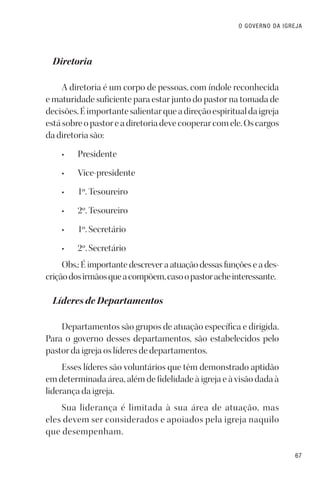 67
O GOVERNO DA IGREJA
Diretoria
A diretoria é um corpo de pessoas, com índole reconhecida
e maturidade suficiente para estar junto do pastor na tomada de
decisões.Éimportantesalientarqueadireçãoespiritualdaigreja
estásobreopastoreadiretoriadevecooperarcomele.Oscargos
da diretoria são:
• Presidente
• Vice-presidente
• 1º. Tesoureiro
• 2º. Tesoureiro
• 1º. Secretário
• 2º. Secretário
Obs.: É importante descrever a atuação dessas funções e a des-
criçãodosirmãosqueacompõem,casoopastoracheinteressante.
Líderes de Departamentos
Departamentos são grupos de atuação específica e dirigida.
Para o governo desses departamentos, são estabelecidos pelo
pastor da igreja os líderes de departamentos.
Esses líderes são voluntários que têm demonstrado aptidão
em determinada área, além de fidelidade à igreja e à visão dada à
liderança da igreja.
Sua liderança é limitada à sua área de atuação, mas
eles devem ser considerados e apoiados pela igreja naquilo
que desempenham.
 