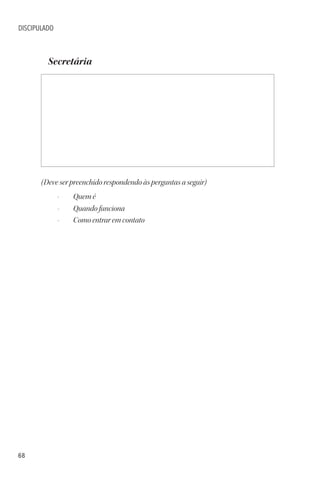 68
DISCIPULADO
Secretária
(Deve ser preenchido respondendo às perguntas a seguir)
• Quem é
• Quando funciona
• Como entrar em contato
 
