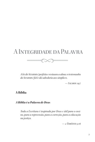7
AIntegridadedaPalavra
A lei do Senhor é perfeita e restaura a alma; o testemunho
do Senhor é fiel e dá sabedoria aos símplices.
— Salmos 19:7
A Bíblia
A Bíblia é a Palavra de Deus
Toda a Escritura é inspirada por Deus e útil para o ensi-
no, para a repreensão, para a correção, para a educação
na justiça.
— 2 Timóteo 3:16
 
