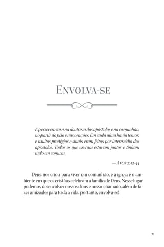 71
Envolva-se
Eperseveravamnadoutrinadosapóstolosenacomunhão,
nopartirdopãoenasorações.Emcadaalmahaviatemor;
e muitos prodígios e sinais eram feitos por intermédio dos
apóstolos. Todos os que creram estavam juntos e tinham
tudo em comum.
— Atos 2:42-44
Deus nos criou para viver em comunhão, e a igreja é o am-
bienteemqueoscristãoscelebramafamíliadeDeus.Nesselugar
podemos desenvolver nossos dons e nosso chamado, além de fa-
zer amizades para toda a vida, portanto, envolva-se!
 