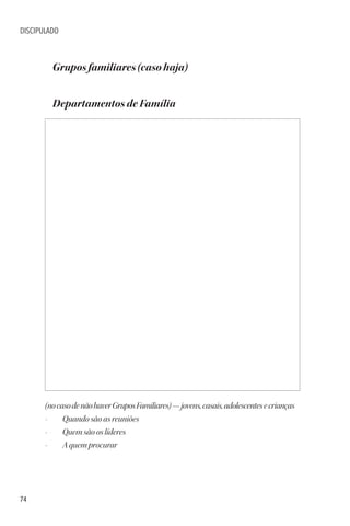 74
DISCIPULADO
Grupos familiares (caso haja)
Departamentos de Família
(nocasodenãohaverGruposFamiliares)—jovens,casais,adolescentesecrianças
• Quando são as reuniões
• Quem são os líderes
• A quem procurar
 