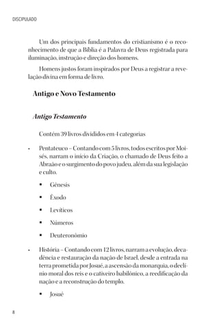 8
DISCIPULADO
Um dos principais fundamentos do cristianismo é o reco-
nhecimento de que a Bíblia é a Palavra de Deus registrada para
iluminação, instrução e direção dos homens.
Homens justos foram inspirados por Deus a registrar a reve-
lação divina em forma de livro.
Antigo e Novo Testamento
Antigo Testamento
Contém 39 livros divididos em 4 categorias
• Pentateuco–Contandocom5livros,todosescritosporMoi-
sés, narram o início da Criação, o chamado de Deus feito a
Abraãoeosurgimentodopovojudeu,alémdasualegislação
e culto.
§ Gênesis
§ Êxodo
§ Levíticos
§ Números
§ Deuteronômio
• História–Contandocom12livros,narramaevolução,deca-
dência e restauração da nação de Israel, desde a entrada na
terraprometidaporJosué,aascensãodamonarquia,odeclí-
nio moral dos reis e o cativeiro babilônico, a reedificação da
nação e a reconstrução do templo.
§ Josué
 
