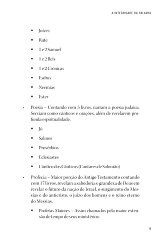 9
A INTEGRIDADE DA PALAVRA
§ Juízes
§ Rute
§ 1 e 2 Samuel
§ 1 e 2 Reis
§ 1 e 2 Crônicas
§ Esdras
§ Neemias
§ Ester
• Poesia – Contando com 5 livros, narram a poesia judaica.
Serviam como cânticos e orações, além de revelarem pro-
funda espiritualidade.
§ Jó
§ Salmos
§ Provérbios
§ Eclesiastes
§ Cântico dos Cânticos (Cantares de Salomão)
• Profecia – Maior porção do Antigo Testamento contando
com 17 livros, revelam a sabedoria e grandeza de Deus em
revelar o futuro da nação de Israel, o surgimento do Mes-
sias e do anticristo, o juízo dos homens e o reino eterno
do Messias.
§ Profetas Maiores – Assim chamados pela maior exten-
são de tempo de seus ministérios:
 
