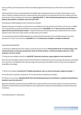 para se justificar,paraestaspessoasserãoacrescentadaspragasdestruidorasparasuasvidase lhesseráincumbidoao
inferno.
Todo aquele que Lê,Ouve e pratica(Guarda) a Santa Bíbliasão chamadospela palavracomo Bem-Aventurados,ouseja,
Felizes.Vejabem,nãobastasomente lerapalavrade Deusdeve tambémouvire guardar dentrodoseucoração comouma
jóiapreciosae Praticar tudoque nelaestáescrito. Apocalipse 01:03 Diz “Bem-Aventuradoaquele que Lê,os que Ouvem,as
palavras dessaprofecia,e Guardam o que nele estáescrito”.
Você sabiaque a Bíblia Sagradanos dá o tempode sua validade.
Quandocompramosum produtonumalojatemossua validade que variade sete diasouTrintadias,Um ano etc.,já a Bíblia
nos mostratambémseuprazo de validade e essarespostaestáem Isaias40:08 Que diz“Seca-se aerva,cai a flor,mas a
palavra de Deus permanecerápara sempre”.A palavrade Deus permaneceráparasempre,sempre elaseráe se renovao
cada dia a cada momentoe a cada instante,elanãomudae nunca mudará.
E o resultadode estudarmosaBíbliaSagradaé que sejamoslibertosdopecadoe da escravidãodopecadoe da morte,
tornando-nos“salvos”emCristoJesus. João08:32 Que diz“Econhecereisaverdade e a verdade vos libertará”.
O QUE DEVOFAZER ENTÃO?
1° DevemosleraBíbliadiariamente,estudá-la,examiná-lacomonosdizem Deuteronômio17:19 “E a tenhaconsigo,e leia
neladurante toda sua vida, para que aprenda a temerao Senhor seuDeus, e a observa as palavras dessalei,e estes
estatutos,a fim de os cumpri”.
2° Pesquisarsuasverdadescomodizem João05:39 “Examinai as Escrituras, porque julgaister nelaa vida eterna”.
DevemosexaminaraBíblia,porque existemmuitasfilosofiase mandamentoshumanos,e paraque não sejamosconfundidos
com a mentirae a falsidade dosfalsos,devemosseguirsomente oque estánaBíblia,outros ensinamentosque fogemda
Santa Bíbliaé domaligno.
3° Aceita-lacomAlegria. Jeremias15:16 “Achadas tuas palavras, comi-as, elasme foram gozo e alegria ao coração...”.
Em vezde discutirapalavrasa cumpramos.Poisse estaescritoassimfaçamoscom alegria.
4° Praticaros seusensinos. Apocalipse 01:03 “Bem-Aventuradoaquele que Lê,os que Ouvem, as palavras dessaprofecia,e
Guardam o que nele estáescrito”.
Agora QueridoAmigo,quandovocê aceitaraBíbliacomo a palavrade Deus,leiae pratica, porque nelavocê acarretaráem
Sabedoriae Grande conhecimentodaVidaEterna,leiaoCapituloDoise saibamaissobre Sabedoriae Conhecimento.Deus
te abençoe;
TextoElaboradopor Pr. João Goulart
 