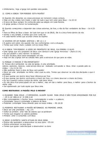 • Infelizmente, hoje a Igreja tem perdido esta paixão.
2) COMO A IGREJA TEM PERDIDO ESTA PAIXÃO?
A) Quando nós deixamos as coisas preciosas ser tornarem coisas comuns.
• Hoje em dia o diabo tem tirado o valor de tudo o que tem valor para Deus – Jo.10:10
• O povo de Deus sempre foi conhecido pela sua alegria em toda história.
• A igreja perdeu o fervor na humanização
B) Quando começamos a depender das coisas externas, de fora, e não do fluir verdadeiro de Deus – Jo.4:23-
24
• Para os filhos de Deus a base de tudo tem que vir de DEUS, Ele é a única fonte dentro de nós
• Somos o seu templo, e temos que viver como tal
• A cada manhã temos que acordar cheios do Espírito
3) VIVEMOS EM UM MUNDO APÁTICO = RM 12:1-2
• A apatia vem sobre nós quando nós nos conformamos com a situação.
• Temos que tomar muito cuidado com os nosso filhos
4) A IGREJA TEM PERDIDO A VISÃO DO PROPÓSITO DE DEUS, ELA PERDEU O ALVO.
• Uma Igreja que vê o propósito de Deus com clareza é uma Igreja fervorosa – (Num.13:14)
• Os que perdem o alvo morrem no deserto.
• O alvo de Deus deve estar estampado em nós.
• Hoje em dia a Igreja tem se voltado mais para a estrutura do que para as vidas.
5) PORQUE O FERVOR É TÃO IMPORTANTE?
R: Porque ele é primordial na vida da Igreja, é uma prioridade.
Líderes, pastores, músicos, cada serviço deve ser realizado com paixão a Deus. Amor e paixão pelo os
irmãos – (Jo.13:34-35)
• Não podemos fazer a obra de Deus sem paixão!
• Deve ser uma prioridade na minha vida o que eu amo. Temos que observar na vida dos discípulos o que é
prioridade.
• O que queima por dentro deve fazer diferença por fora
• O que queima por dentro você sente o cheiro por fora, e o cheiro deve ser o cheiro de Cristo.
• Eu sei o quanto custou o preço da minha vida para Jesus.
• Eu não devo ficar preocupado em ser o melhor, mas em dar o melhor para Deus, o melhor para o Senhor da
minha vida.
• Ser apaixonado por tudo aquilo que Deus ama.
COMO RESTAURAR A PAIXÃO PELO O MOVER?
1) OLHANDO PARA JESUS – É IMPOSSÍVEL ALGUÉM OLHAR PARA JESUS E NÃO FICAR APAIXONADO POR ELE
. – EF.5:14/ HEB.12:2/ II COR.3:18
• Nós contemplamos o Senhor Jesus, contemplando o verbo = a palavra.
• Contemplar Jesus é contemplar a palavra de Deus.
• Podemos contemplar Jesus olhando para os nosso irmãos – Mt.18:20
2) PODEMOS RESTAURAR A PAIXÃO RETORNADO AO PRIMEIRO AMOR.
• Deve ser uma prioridade – Ap. 2:4
• Voltar ao primeiro amor fala de valores que se perderam
• Temos que resgatar os valores perdidos
• Primeiro amor é comunhão com Deus
3) DEIXE O ESPÍRITO SANTO ATIVAR OS SEUS DONS.
• Muitos não aprendem a desenvolver os seus dons – Ef.4:8
• Muitos enterraram os seus dons
• Temos que ajudar cada discípulo a desenvolver os dons
 