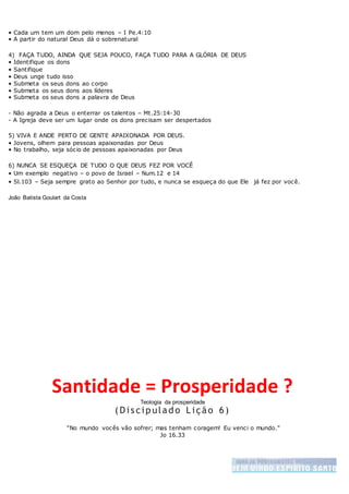 • Cada um tem um dom pelo menos – I Pe.4:10
• A partir do natural Deus dá o sobrenatural
4) FAÇA TUDO, AINDA QUE SEJA POUCO, FAÇA TUDO PARA A GLÓRIA DE DEUS
• Identifique os dons
• Santifique
• Deus unge tudo isso
• Submeta os seus dons ao corpo
• Submeta os seus dons aos líderes
• Submeta os seus dons a palavra de Deus
- Não agrada a Deus o enterrar os talentos – Mt.25:14-30
- A Igreja deve ser um lugar onde os dons precisam ser despertados
5) VIVA E ANDE PERTO DE GENTE APAIXONADA POR DEUS.
• Jovens, olhem para pessoas apaixonadas por Deus
• No trabalho, seja sócio de pessoas apaixonadas por Deus
6) NUNCA SE ESQUEÇA DE TUDO O QUE DEUS FEZ POR VOCÊ
• Um exemplo negativo – o povo de Israel – Num.12 e 14
• Sl.103 – Seja sempre grato ao Senhor por tudo, e nunca se esqueça do que Ele já fez por você.
João Batista Goulart da Costa
Santidade = Prosperidade ?
Teologia da prosperidade
( Dis cip ulad o L ição 6)
“No mundo vocês vão sofrer; mas tenham coragem! Eu venci o mundo.”
Jo 16.33
 