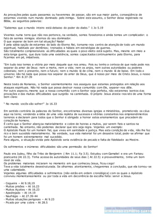 As provações pelas quais passamos ou haveremos de passar, são em sua maior parte, conseqüência de
estarmos vivendo num mundo dominado pelo inimigo. Sobre este assunto, o Senhor deixa registrado na
Bíblia, as seguintes palavras:
“Sabemos que o mundo inteiro está debaixo do poder do diabo.” 1 Jo 5.19
Vivemos numa terra que não nos pertence, na verdade, somos forasteiros e ainda temos um complicador: o
fato de sermos inimigos eternos do seu dominador.
O que esperar de bom em tal situação? Nada!
E pela sábia opção de estarmos do lado do Eterno Rei, tornamo-nos centro de atenção de todo um mundo
espiritual, habitado por demônios; treinados e hábeis em estratégias de guerras.
São totalmente compreensíveis as dificuldades as quais o povo eleito está sujeito. Mas, mesmo em meio a
esta longa guerra, que dura toda uma existência, somos capacitados continuament e pelo Eterno, para
ficarmos em pé, imbatíveis.
“Em tudo isso temos a vitória por meio daquele que nos amou. Pois eu tenho a certeza de que nada pode nos
separar do amor de Deus: nem a morte, nem a vida; nem os anjos, nem outras autoridades ou poderes
celestiais; nem o presente, nem o futuro; nem o mundo lá de cima, nem o mundo lá de baixo. Em todo o
universo não há nada que possa nos separar do amor de Deus, que é nosso por meio de Cristo Jesus, o nosso
Senhor.” Rm 8.37-39
Neste texto de Romanos, o Senhor veementemente nos assegura que estamos protegidos em relação aos
ataques espirituais. Não há nada que possa destruir nossa comunhão com Ele, separar-nos dEle.
Por outro aspecto, mesmo que a nossa comunhão com o Senhor seja perfeita, não estaremos isentos das
provações e das muitas dificuldades que surgirão na caminhada. O próprio Jesus atesta-nos isto de uma forma
bem clara:
“ No mundo vocês vão sofrer!” Jo 16.33
Em sentido contrário às palavras do Senhor, encontramos diversas igrejas e ministérios, promete ndo os céus
aqui na terra; vendendo a idéia de uma vida repleta de sucessos e vitórias constantes nos empreendimentos
terrenos e declaram para todos que o Senhor é obrigado a honrar estes ensinamentos que procedem do
coração de homens.
É certo que o Senhor abençoa materialmente e cobre de honras a muitos, por serem fieis e santos na
caminhada. No entanto, não podemos declarar que isto seja regra. Vejamos um exemplo:
O Apóstolo Paulo foi um homem fiel, que viveu em santidade e justiça. Mas esta condição de v ida, não lhe fez
rico e bem sucedido materialmente. Na verdade, sua vida material foi um desastre total, pode-se afirmar que
foi um homem extremamente mal sucedido.
Para alguns, a situação vivida pelo Apóstolo seria evidência de pecado e falta de fidelidade ao Mestre.
Os sofrimentos e inúmeras dificuldades são uma permissão do Senhor!
Paulo era Judeu, filho da Tribo de Benjamim ( Rm 11.1; Fp 3.5). Estudou com Gamaliel e era um Fariseu
praticante (At 22.3). Tinha acesso às autoridades de seus dias ( At 22.5) e provavelmente, tinha um bom
nível de vida.
Os problemas materiais iniciaram no momento em que conheceu Jesus, ficou cego!
Teve a vida totalmente desestruturada. Se olharmos atentamente, chegaremos a conclusão, que ela tornou-se
uma calamidade.
Vejamos algumas dificuldades e sofrimentos (não estão em ordem cronológica) com os quais o Apóstolo
conviveu momentaneamente ou por toda a vida em decorrência da escolha feita: servir a Jesus.
· Cegueira – At 9.18,19
· Muitas prisões – At 16.23
· Muitos Açoites – At 16.23
· Apedrejado – At 14.19
· Naufrágio – At 27.39-44
· Muitas situações perigosas – At 9.23
· Picado por uma cobra – At 28.5
 