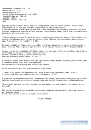 · Escarnecido / Zombado – At 17.32
· Espancado – At 21.32
· Acorrentado – At 21.33
· Jurado de Morte / Perseguições – At 23.12,13
· Acusações diversas – At 24.5
· Julgado – At 26.6
· Espinho na carne – 2 Co 12.7
· etc
Segundo algumas doutrinas atuais, Paulo não se enquadraria como um homem vitorioso. Ele não obteve
prosperidade em sua vida, pelo contrário, foi pontilhada por dificuldades terríveis.
O Apóstolo não tinha os seus olhos voltados para a terra, na verdade, era plenamente consciente de que não
teria paz, deixando isto registrado em suas epístolas. Tomou posse da palavra que dá vida e conservou sua fé
baseada em afirmações, tais como:
“Mas virá o tempo, e de fato já chegou, em que os verdadeiros adoradores vão adorar o Pai em espírito e em
verdade. Pois são esses que o Pai quer que o adorem. Deus é Espírito, e por isso os que o adoram devem
adora-lo em espírito e em verdade.” Jo 4. 23,24
Era nesta realidade que Paulo colocava sua visão e fé. A única preocupação era obedecer exclusivamente a
Deus e honrá-Lo. Não se importava com a idéia de possuir riquezas materiais em troca de sua fidelidade.
Amado, você que tem passado por dificuldades nesta terra, saiba que é normal e é prevista na vida do Servo.
As dificuldades e provações têm duas origens principais:
Primeira: Procede do maligno, a fim de destruir os servos.
Segunda: Provém do próprio Senhor ( 2 Co 12.7).
É certo que o Senhor honra a muitos com uma vida próspera e cheia de bens, no entanto, não devemos olhar
a vida destes e exigir que a nossa seja semelhante.
Com certeza muitos viverão uma vida modesta e na pobreza.
Os que permanecem fiéis, são coroados com promessas, como:
“...Nunca vi um homem bom abandonado por Deus e os seus filhos mendigando o Pão.” Sl 37.25
“...Pois o Pai já sabe o que vocês precisam, antes de pedirem.” Mt 6.8
E nesta visão, deve-se viver dependente completamente do Senhor. Sem maiores preocupações com os bens
materiais. Preocupados sim, em serem santos e puros, para servi-Lo integralmente, com todas as forças.
“Ame o Senhor seu Deus com todo o coração, com toda a alma, com toda a mente e com todas as forças”.
Mc. 12.30
Este deve ser o nosso objetivo primordial: sermos ricos, riquíssimos espiritualmente e estarmos contentes
com as demais coisas.
É tempo de adorarmos o Senhor em Espírito e em verdade!
Chegou o tempo!
 